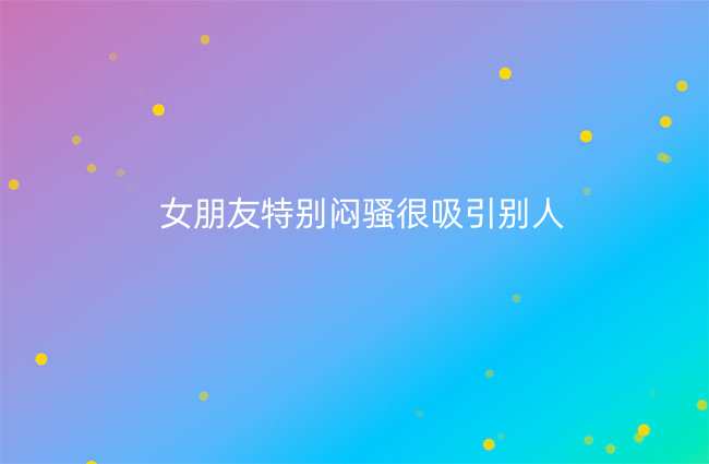 女朋友特别闷骚很吸引别人