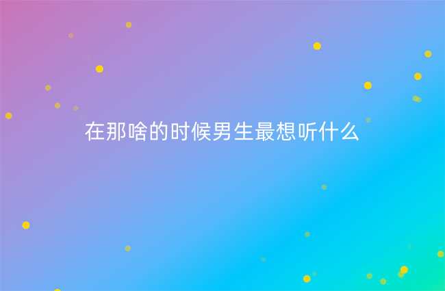 在那啥的时候男生最想听什么