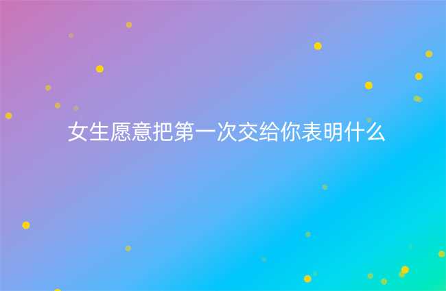 女生愿意把第一次交给你表明什么